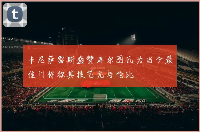 卡尼萨雷斯盛赞库尔图瓦为当今最佳门将称其技艺无与伦比