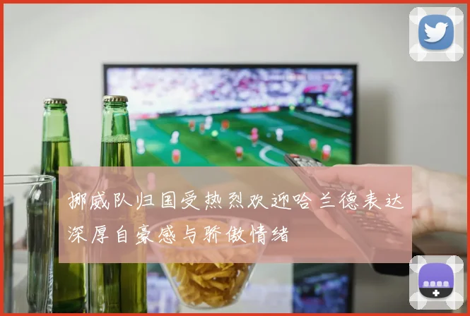 挪威队归国受热烈欢迎哈兰德表达深厚自豪感与骄傲情绪