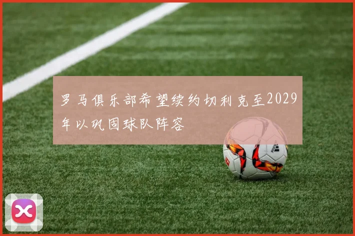 罗马俱乐部希望续约切利克至2029年以巩固球队阵容