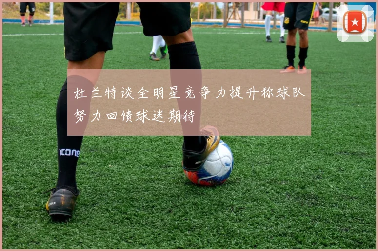 杜兰特谈全明星竞争力提升称球队努力回馈球迷期待