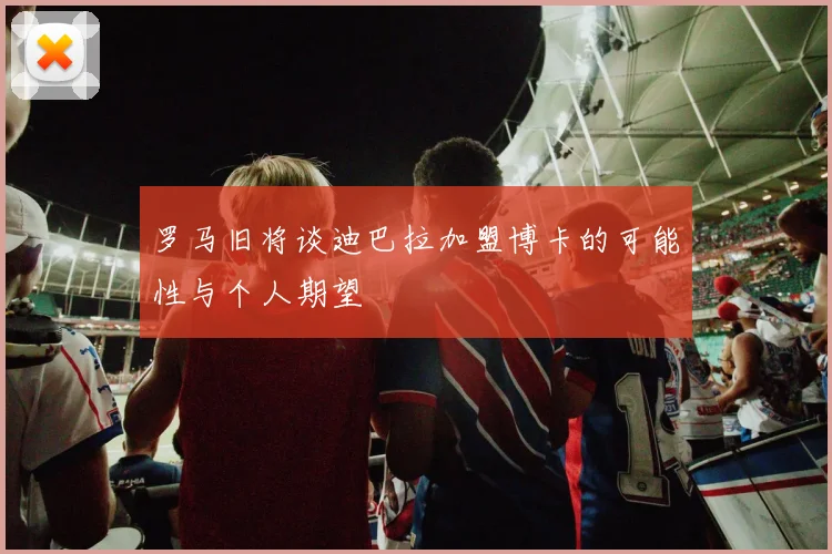 罗马旧将谈迪巴拉加盟博卡的可能性与个人期望