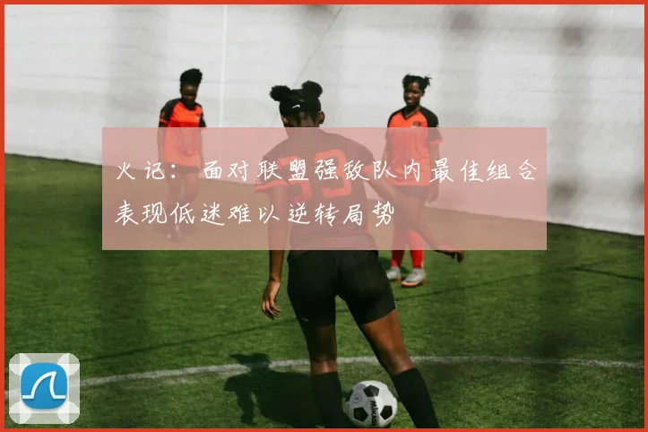 火记：面对联盟强敌队内最佳组合表现低迷难以逆转局势