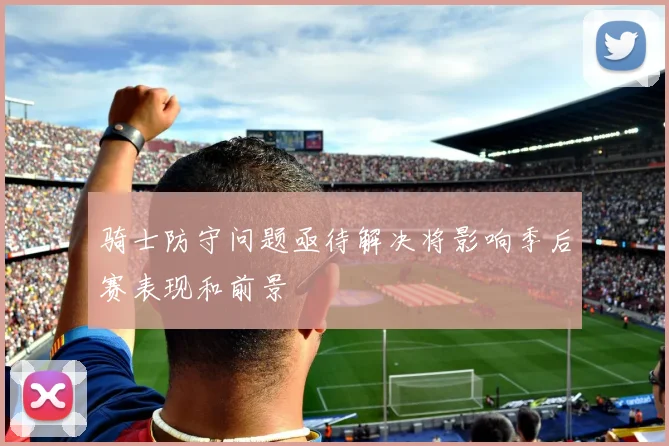 骑士防守问题亟待解决将影响季后赛表现和前景
