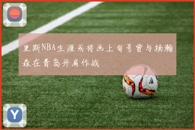 里斯NBA生涯或将画上句号曾与杨瀚森在青岛并肩作战