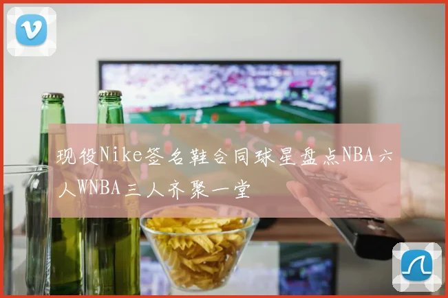 现役Nike签名鞋合同球星盘点NBA六人WNBA三人齐聚一堂