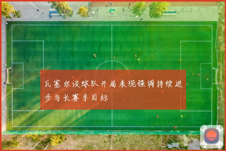 瓦塞尔谈球队开局表现强调持续进步与长赛季目标