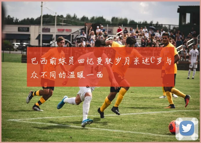 巴西前球员回忆曼联岁月亲述C罗与众不同的温暖一面