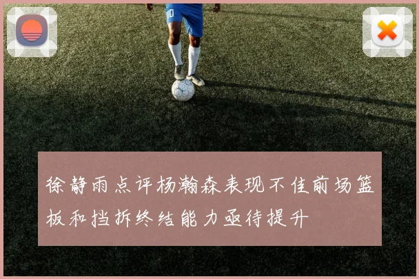 徐静雨点评杨瀚森表现不佳前场篮板和挡拆终结能力亟待提升