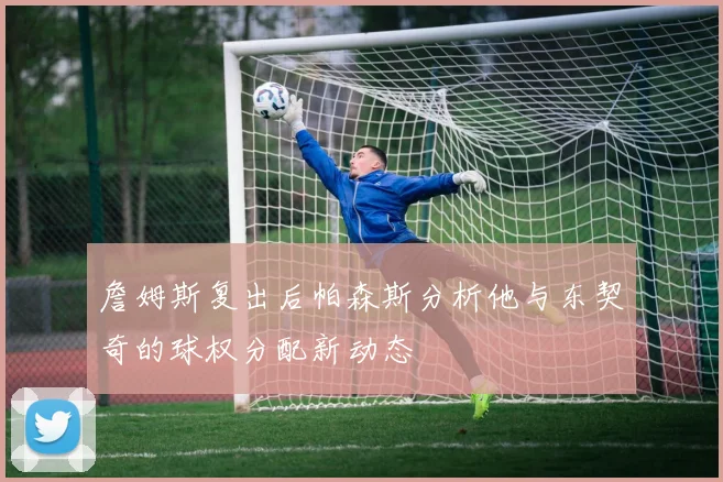 詹姆斯复出后帕森斯分析他与东契奇的球权分配新动态