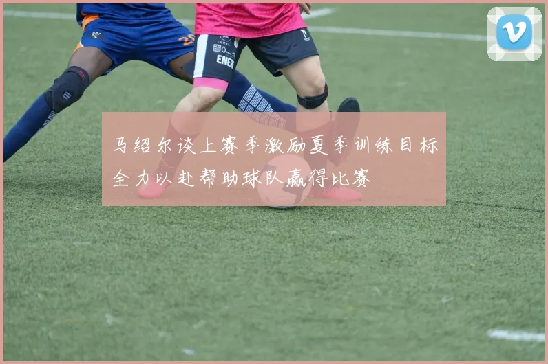 马绍尔谈上赛季激励夏季训练目标全力以赴帮助球队赢得比赛
