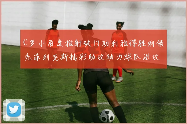 C罗小角度推射破门助利雅得胜利领先菲利克斯精彩助攻助力球队进攻