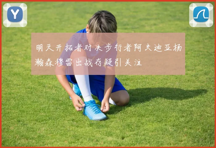 明天开拓者对决步行者阿夫迪亚杨瀚森穆雷出战存疑引关注