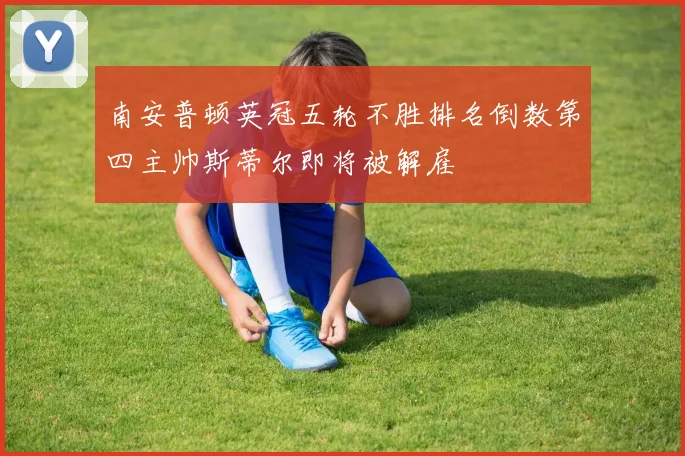 南安普顿英冠五轮不胜排名倒数第四主帅斯蒂尔即将被解雇