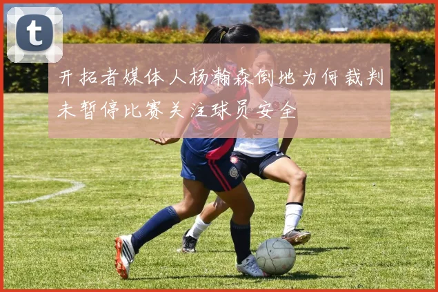 开拓者媒体人杨瀚森倒地为何裁判未暂停比赛关注球员安全