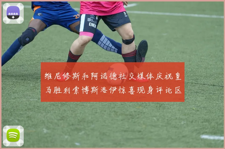 维尼修斯和阿诺德社交媒体庆祝皇马胜利索博斯洛伊惊喜现身评论区互动