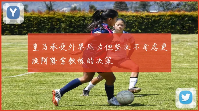 皇马承受外界压力但坚决不考虑更换阿隆索教练的决策