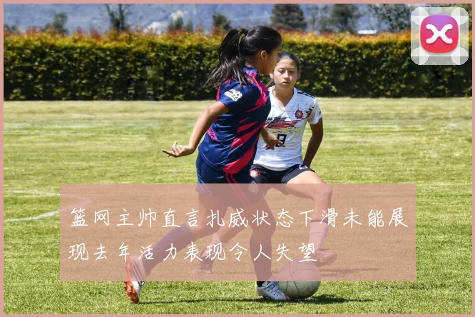 篮网主帅直言扎威状态下滑未能展现去年活力表现令人失望
