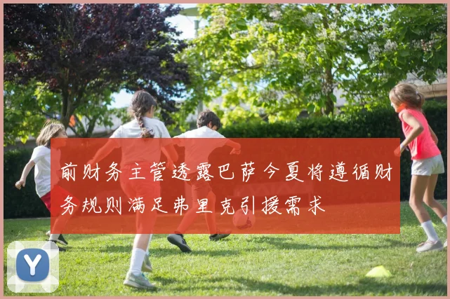 前财务主管透露巴萨今夏将遵循财务规则满足弗里克引援需求