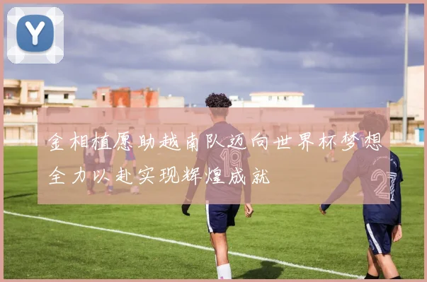 金相植愿助越南队迈向世界杯梦想全力以赴实现辉煌成就