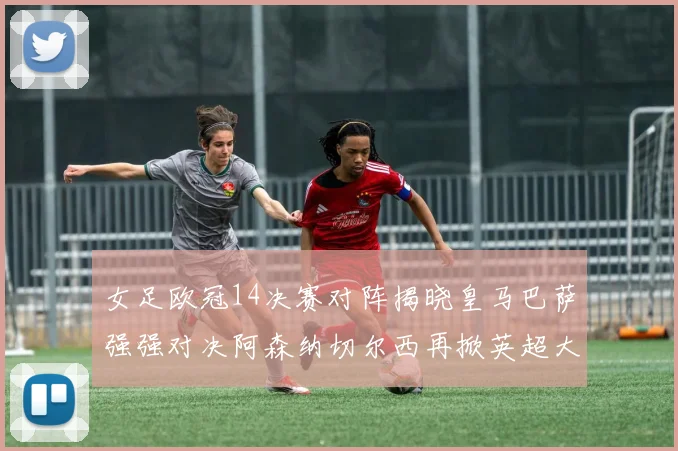 女足欧冠14决赛对阵揭晓皇马巴萨强强对决阿森纳切尔西再掀英超大战