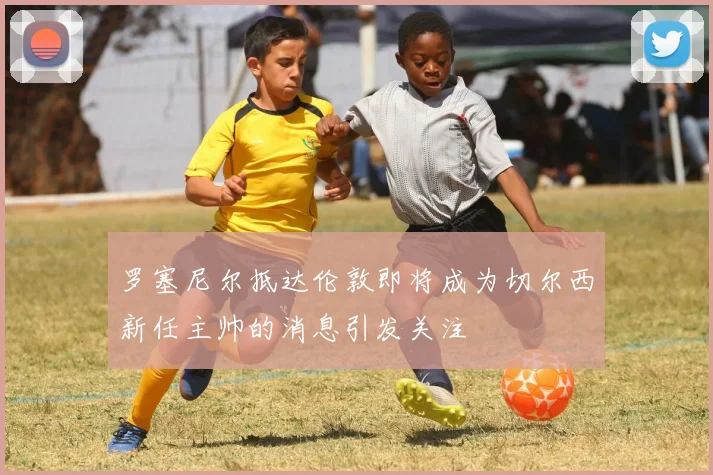 罗塞尼尔抵达伦敦即将成为切尔西新任主帅的消息引发关注