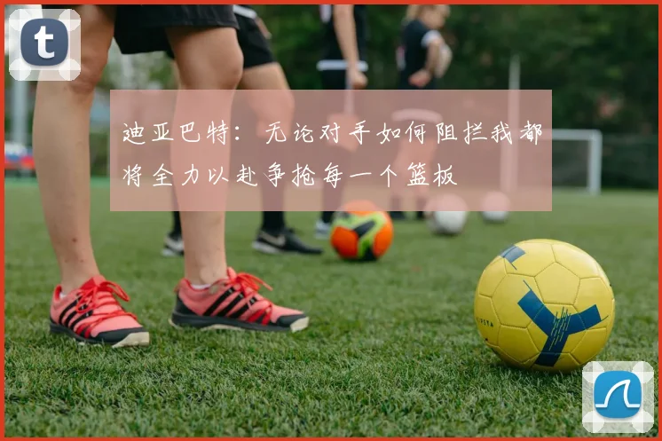 迪亚巴特：无论对手如何阻拦我都将全力以赴争抢每一个篮板