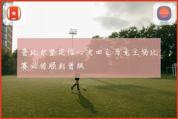 普比尔坚定信心次回合马竞主场比赛必将顺利晋级
