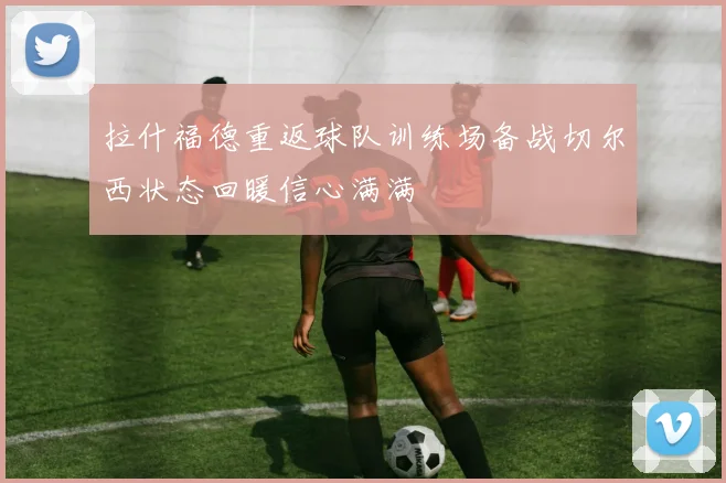 拉什福德重返球队训练场备战切尔西状态回暖信心满满
