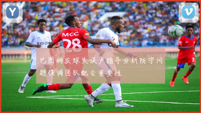 巴图姆发球失误卢指导分析防守问题强调团队配合重要性