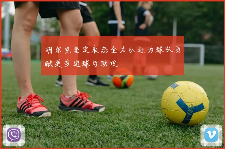 胡尔克坚定表态全力以赴为球队贡献更多进球与助攻