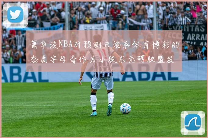 萧华谈NBA对预测市场和体育博彩的态度字母哥作为小股东无碍联盟发展