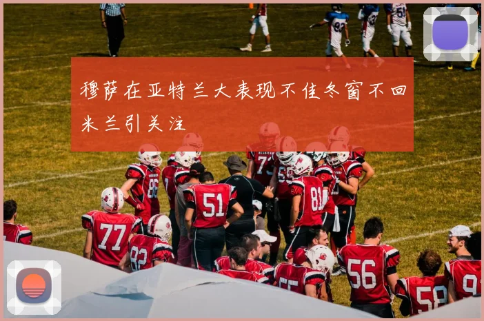 穆萨在亚特兰大表现不佳冬窗不回米兰引关注